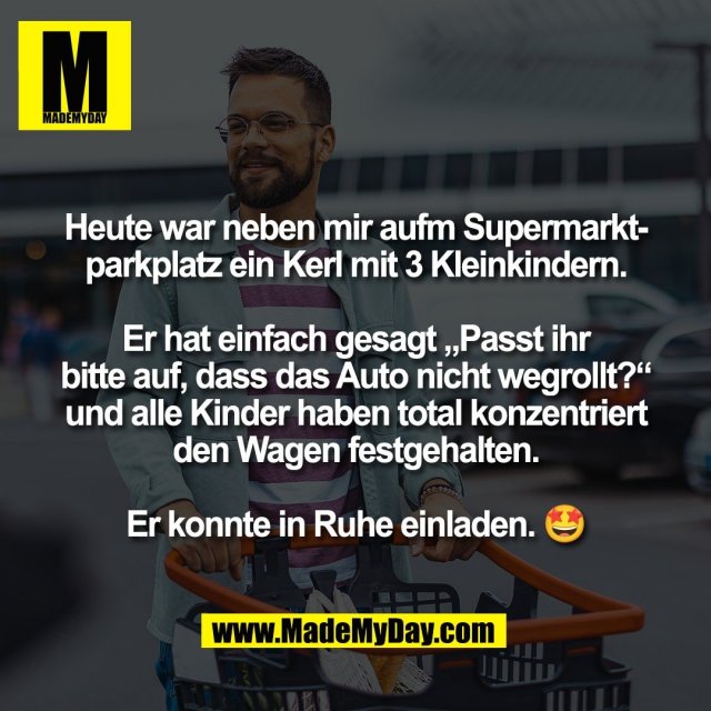 Heute war neben mir aufm Supermarkt-<br />
parkplatz ein Kerl mit 3 Kleinkindern.<br />
<br />
Er hat einfach gesagt „Passt ihr<br />
bitte auf, dass das Auto nicht wegrollt?“<br />
und alle Kinder haben total konzentriert<br />
den Wagen festgehalten.<br />
<br />
Er konnte in Ruhe einladen. 🤩