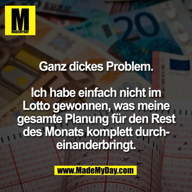 Ganz dickes Problem.<br />
<br />
Ich habe einfach nicht im<br />
Lotto gewonnen, was meine<br />
gesamte Planung für den Rest<br />
des Monats komplett durch-<br />
einanderbringt.