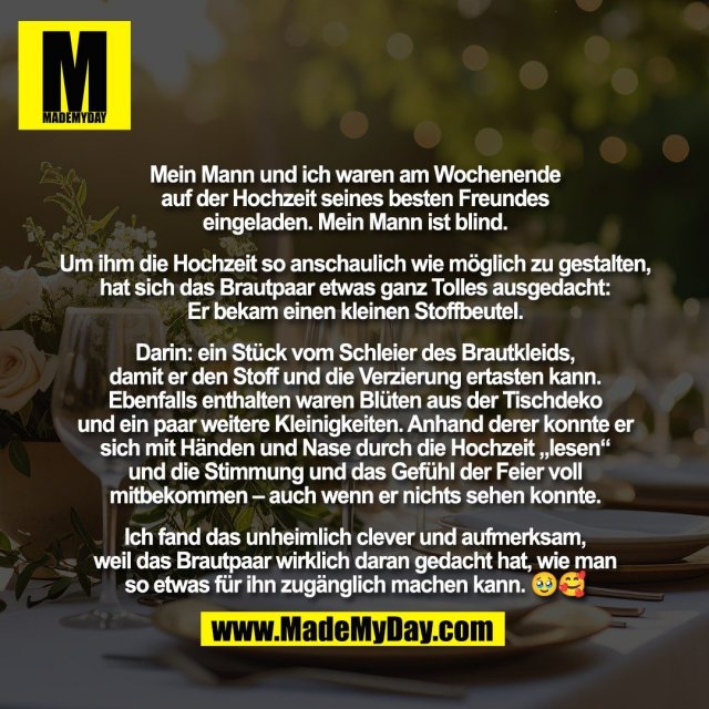 Mein Mann und ich waren am Wochenende<br />
auf der Hochzeit seines besten Freundes<br />
eingeladen. Mein Mann ist blind.<br />
<br />
Um ihm die Hochzeit so anschaulich wie möglich zu gestalten,<br />
hat sich das Brautpaar etwas ganz Tolles ausgedacht:<br />
Er bekam einen kleinen Stoffbeutel.<br />
<br />
Darin: ein Stück vom Schleier des Brautkleids,<br />
damit er den Stoff und die Verzierung ertasten kann.<br />
Ebenfalls enthalten waren Blüten aus der Tischdeko<br />
und ein paar weitere Kleinigkeiten. Anhand derer konnte er<br />
sich mit Händen und Nase durch die Hochzeit „lesen“<br />
und die Stimmung und das Gefühl der Feier voll<br />
mitbekommen – auch wenn er nichts sehen konnte.<br />
<br />
Ich fand das unheimlich clever und aufmerksam,<br />
weil das Brautpaar wirklich daran gedacht hat, wie man<br />
so etwas für ihn zugänglich machen kann. 🥹🥰