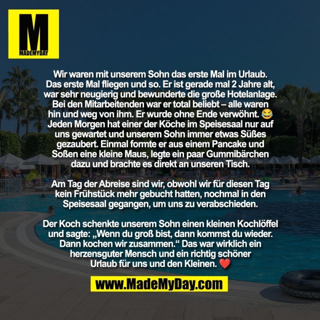 Wir waren mit unserem Sohn das erste Mal im Urlaub.<br />
Das erste Mal fliegen und so. Er ist gerade mal 2 Jahre alt,<br />
war sehr neugierig und bewunderte die große Hotelanlage.<br />
Bei den Mitarbeitenden war er total beliebt – alle waren<br />
hin und weg von ihm. Er wurde ohne Ende verwöhnt. 😂<br />
Jeden Morgen hat einer der Köche im Speisesaal nur auf<br />
uns gewartet und unserem Sohn immer etwas Süßes<br />
gezaubert. Einmal formte er aus einem Pancake und<br />
Soßen eine kleine Maus, legte ein paar Gummibärchen<br />
dazu und brachte es direkt an unseren Tisch.<br />
<br />
Am Tag der Abreise sind wir, obwohl wir für diesen Tag<br />
kein Frühstück mehr gebucht hatten, nochmal in den<br />
Speisesaal gegangen, um uns zu verabschieden.<br />
<br />
Der Koch schenkte unserem Sohn einen kleinen Kochlöffel<br />
und sagte: „Wenn du groß bist, dann kommst du wieder.<br />
Dann kochen wir zusammen.“ Das war wirklich ein<br />
herzensguter Mensch und ein richtig schöner<br />
Urlaub für uns und den Kleinen. ❤️