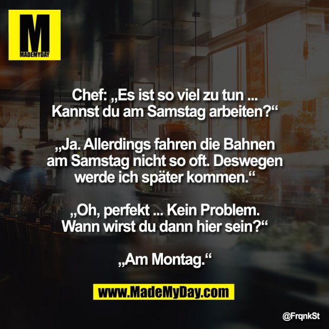 Chef: „Es ist so viel zu tun ...<br />
Kannst du am Samstag arbeiten?“<br />
<br />
„Ja. Allerdings fahren die Bahnen<br />
am Samstag nicht so oft. Deswegen<br />
werde ich später kommen.“<br />
<br />
„Oh, perfekt ... Kein Problem.<br />
Wann wirst du dann hier sein?“<br />
<br />
„Am Montag.“