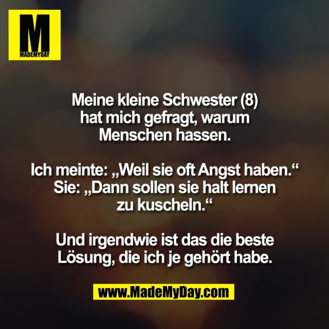 Meine kleine Schwester (8)<br />
hat mich gefragt, warum<br />
Menschen hassen.<br />
<br />
Ich meinte: „Weil sie oft Angst haben.“<br />
Sie: „Dann sollen sie halt lernen<br />
zu kuscheln.“<br />
<br />
Und irgendwie ist das die beste<br />
Lösung, die ich je gehört habe.