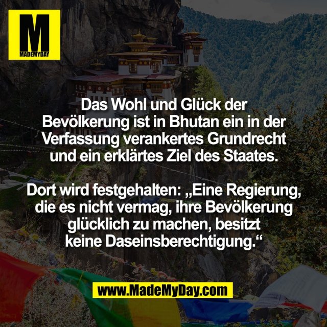 Das Wohl und Glück der<br />
Bevölkerung ist in Bhutan ein in der<br />
Verfassung verankertes Grundrecht<br />
und ein erklärtes Ziel des Staates.<br />
<br />
Dort wird festgehalten: „Eine Regierung,<br />
die es nicht vermag, ihre Bevölkerung<br />
glücklich zu machen, besitzt<br />
keine Daseinsberechtigung.“