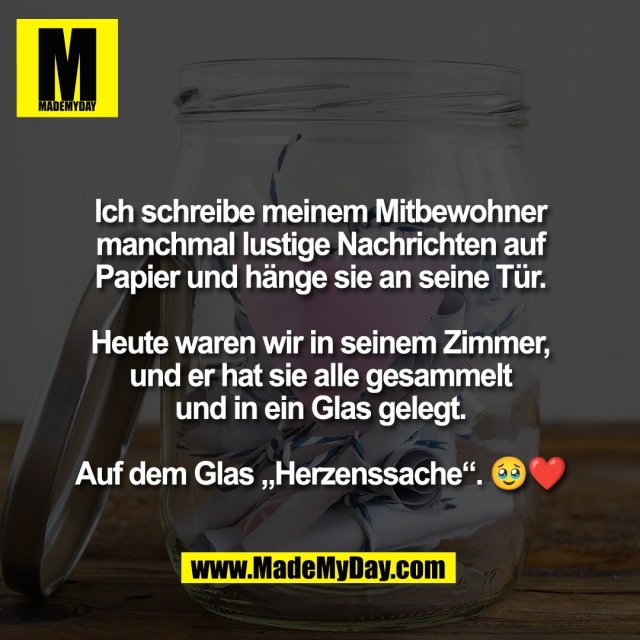 Ich schreibe meinem Mitbewohner<br />
manchmal lustige Nachrichten auf<br />
Papier und hänge sie an seine Tür.<br />
<br />
Heute waren wir in seinem Zimmer,<br />
und er hat sie alle gesammelt<br />
und in ein Glas gelegt.<br />
<br />
Auf dem Glas „Herzenssache“. 🥹❤️