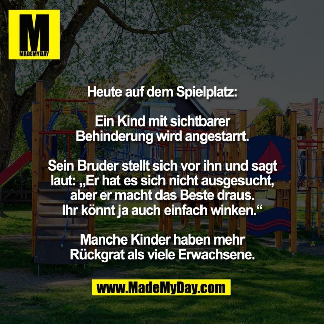Heute auf dem Spielplatz:<br />
<br />
Ein Kind mit sichtbarer<br />
Behinderung wird angestarrt.<br />
<br />
Sein Bruder stellt sich vor ihn und sagt<br />
laut: „Er hat es sich nicht ausgesucht,<br />
aber er macht das Beste draus.<br />
Ihr könnt ja auch einfach winken.“<br />
<br />
Manche Kinder haben mehr<br />
Rückgrat als viele Erwachsene.