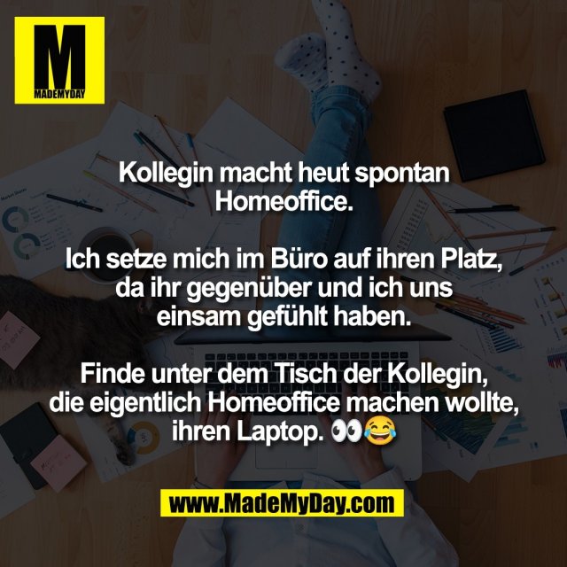 Kollegin macht heut spontan<br />
Homeoffice.<br />
<br />
Ich setze mich im Büro auf ihren Platz,<br />
da ihr gegenüber und ich uns<br />
einsam gefühlt haben.<br />
<br />
Finde unter dem Tisch der Kollegin,<br />
die eigentlich Homeoffice machen wollte,<br />
ihren Laptop. 👀😂