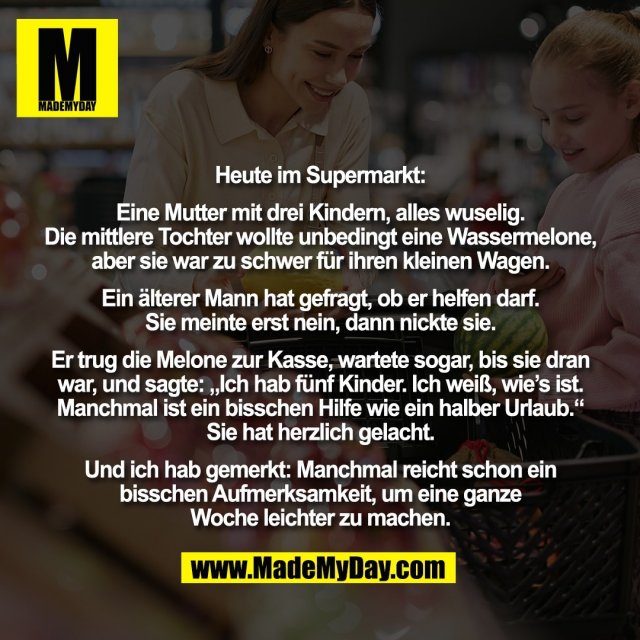 Heute im Supermarkt:<br />
<br />
Eine Mutter mit drei Kindern, alles wuselig.<br />
Die mittlere Tochter wollte unbedingt eine Wassermelone,<br />
aber sie war zu schwer für ihren kleinen Wagen.<br />
<br />
Ein älterer Mann hat gefragt, ob er helfen darf.<br />
Sie meinte erst nein, dann nickte sie.<br />
<br />
Er trug die Melone zur Kasse, wartete sogar, bis sie dran<br />
war, und sagte: „Ich hab fünf Kinder. Ich weiß, wie’s ist.<br />
Manchmal ist ein bisschen Hilfe wie ein halber Urlaub.“<br />
Sie hat herzlich gelacht.<br />
<br />
Und ich hab gemerkt: Manchmal reicht schon ein<br />
bisschen Aufmerksamkeit, um eine ganze<br />
Woche leichter zu machen.