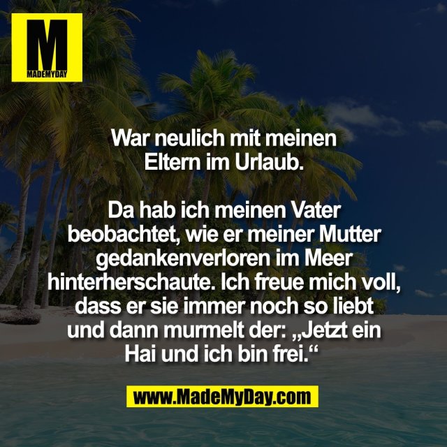 War neulich mit meinen<br />
Eltern im Urlaub.<br />
<br />
Da hab ich meinen Vater<br />
beobachtet, wie er meiner Mutter<br />
gedankenverloren im Meer<br />
hinterherschaute. Ich freue mich voll,<br />
dass er sie immer noch so liebt<br />
und dann murmelt der: „Jetzt ein<br />
Hai und ich bin frei.“ 