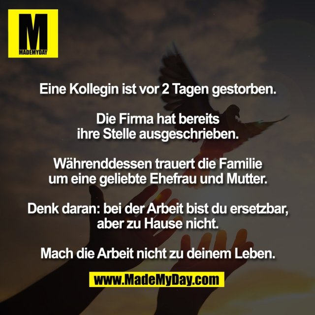 Eine Kollegin ist vor 2 Tagen gestorben.<br />
<br />
Die Firma hat bereits<br />
ihre Stelle ausgeschrieben.<br />
<br />
Währenddessen trauert die Familie<br />
um eine geliebte Ehefrau und Mutter.<br />
<br />
Denk daran: bei der Arbeit bist du ersetzbar,<br />
aber zu Hause nicht.<br />
<br />
Mach die Arbeit nicht zu deinem Leben.