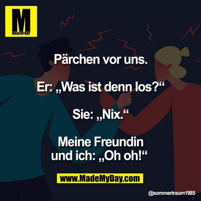 Pärchen vor uns.<br />
<br />
Er: „Was ist denn los?“<br />
<br />
Sie: „Nix.“<br />
<br />
Meine Freundin<br />
und ich: „Oh oh!“