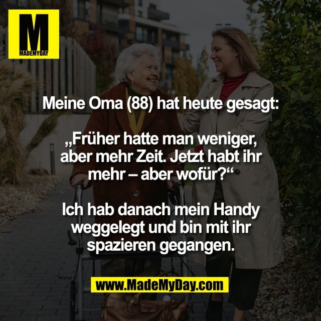 Meine Oma (88) hat heute gesagt:<br />
<br />
„Früher hatte man weniger,<br />
aber mehr Zeit. Jetzt habt ihr<br />
mehr – aber wofür?“<br />
<br />
Ich hab danach mein Handy<br />
weggelegt und bin mit ihr<br />
spazieren gegangen.