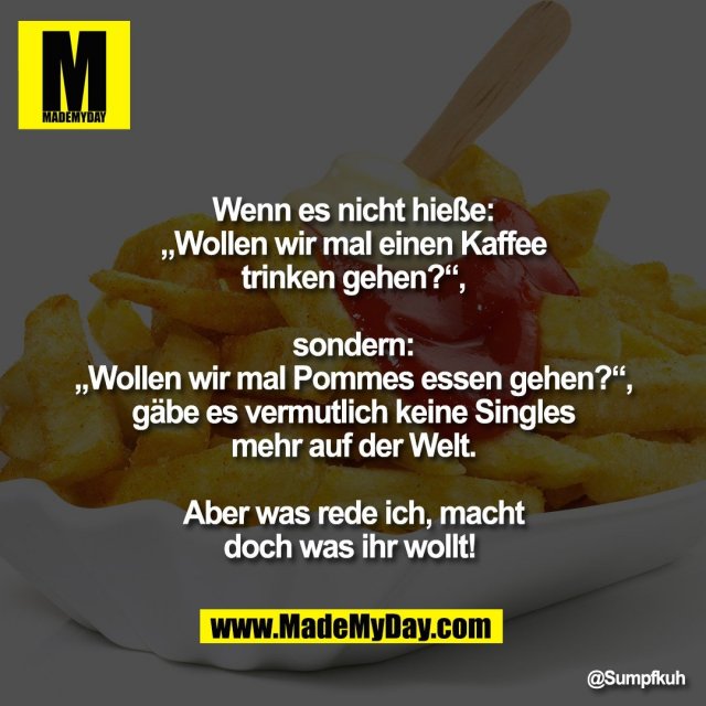 Wenn es nicht hieße:<br />
„Wollen wir mal einen Kaffee<br />
trinken gehen?“,<br />
<br />
sondern:<br />
„Wollen wir mal Pommes essen gehen?“,<br />
gäbe es vermutlich keine Singles<br />
mehr auf der Welt.<br />
<br />
Aber was rede ich, macht<br />
doch was ihr wollt!