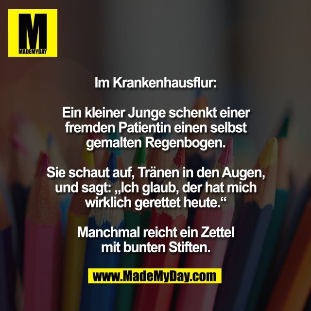 Im Krankenhausflur:<br />
<br />
Ein kleiner Junge schenkt einer<br />
fremden Patientin einen selbst<br />
gemalten Regenbogen.<br />
<br />
Sie schaut auf, Tränen in den Augen,<br />
und sagt: „Ich glaub, der hat mich<br />
wirklich gerettet heute.“<br />
<br />
Manchmal reicht ein Zettel<br />
mit bunten Stiften.