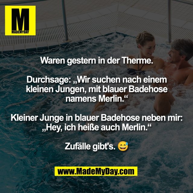 Waren gestern in der Therme.<br />
<br />
Durchsage: „Wir suchen nach einem<br />
kleinen Jungen, mit blauer Badehose<br />
namens Merlin.“<br />
<br />
Kleiner Junge in blauer Badehose neben mir:<br />
„Hey, ich heiße auch Merlin.“<br />
<br />
Zufälle gibt's. 😅