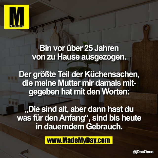 Bin vor über 25 Jahren<br />
von zu Hause ausgezogen.<br />
<br />
Der größte Teil der Küchensachen,<br />
die meine Mutter mir damals mit-<br />
gegeben hat mit den Worten:<br />
<br />
„Die sind alt, aber dann hast du<br />
was für den Anfang“, sind bis heute<br />
in dauerndem Gebrauch.