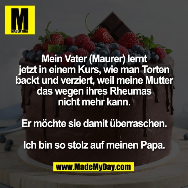 Mein Vater (Maurer) lernt<br />
jetzt in einem Kurs, wie man Torten<br />
backt und verziert, weil meine Mutter<br />
das wegen ihres Rheumas<br />
nicht mehr kann.<br />
<br />
Er möchte sie damit überraschen.<br />
<br />
Ich bin so stolz auf meinen Papa.