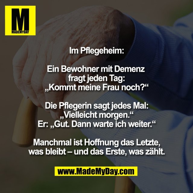 Im Pflegeheim:<br />
<br />
Ein Bewohner mit Demenz <br />
fragt jeden Tag:<br />
„Kommt meine Frau noch?“<br />
<br />
Die Pflegerin sagt jedes Mal:<br />
„Vielleicht morgen.“<br />
Er: „Gut. Dann warte ich weiter.“<br />
<br />
Manchmal ist Hoffnung das Letzte,<br />
was bleibt – und das Erste, was zählt.