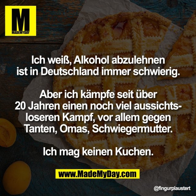 Ich weiß, Alkohol abzulehnen<br />
ist in Deutschland immer schwierig.<br />
<br />
Aber ich kämpfe seit über<br />
20 Jahren einen noch viel aussichts-<br />
loseren Kampf, vor allem gegen<br />
Tanten, Omas, Schwiegermutter.<br />
<br />
Ich mag keinen Kuchen.