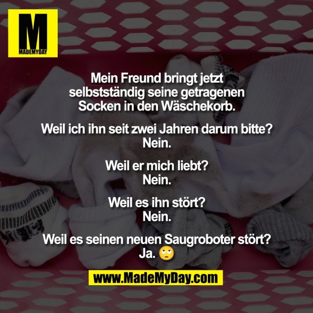 Mein Freund bringt jetzt<br />
selbstständig seine getragenen<br />
Socken in den Wäschekorb.<br />
<br />
Weil ich ihn seit zwei Jahren darum bitte?<br />
Nein.<br />
<br />
Weil er mich liebt?<br />
Nein.<br />
<br />
Weil es ihn stört?<br />
Nein.<br />
<br />
Weil es seinen neuen Saugroboter stört?<br />
Ja. 🙄