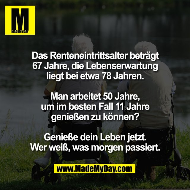 Das Renteneintrittsalter beträgt<br />
67 Jahre, die Lebenserwartung<br />
liegt bei etwa 78 Jahren.<br />
<br />
Man arbeitet 50 Jahre,<br />
um im besten Fall 11 Jahre<br />
genießen zu können?<br />
<br />
Genieße dein Leben jetzt.<br />
Wer weiß, was morgen passiert.