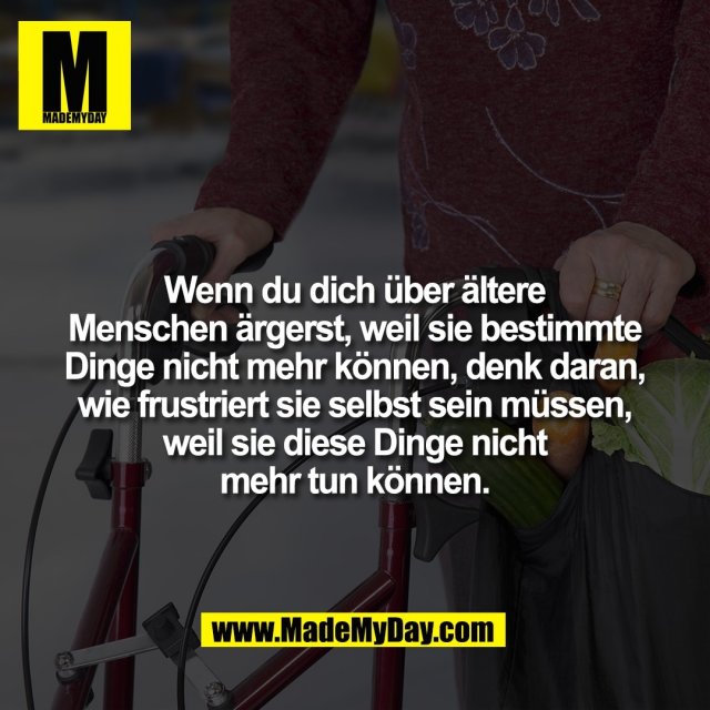 Wenn du dich über ältere<br />
Menschen ärgerst, weil sie bestimmte<br />
Dinge nicht mehr können, denk daran,<br />
wie frustriert sie selbst sein müssen,<br />
weil sie diese Dinge nicht<br />
mehr tun können.