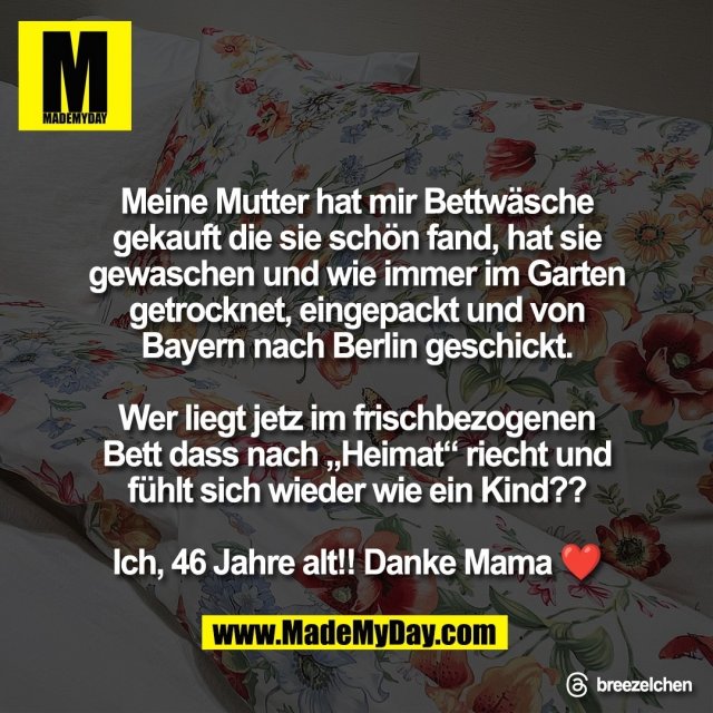 Meine Mutter hat mir Bettwäsche<br />
gekauft die sie schön fand, hat sie<br />
gewaschen und wie immer im Garten<br />
getrocknet, eingepackt und von<br />
Bayern nach Berlin geschickt.<br />
<br />
Wer liegt jetz im frischbezogenen<br />
Bett dass nach „Heimat“ riecht und<br />
fühlt sich wieder wie ein Kind??<br />
<br />
Ich, 46 Jahre alt!! Danke Mama ❤️<br />
<br />
Threads: breezelchen