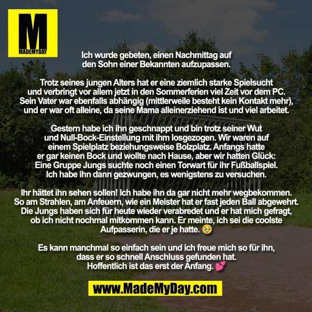 Ich wurde gebeten, einen Nachmittag auf<br />
den Sohn einer Bekannten aufzupassen.<br />
<br />
Trotz seines jungen Alters hat er eine ziemlich starke Spielsucht<br />
und verbringt vor allem jetzt in den Sommerferien viel Zeit vor dem PC.<br />
Sein Vater war ebenfalls abhängig (mittlerweile besteht kein Kontakt mehr),<br />
und er war oft alleine, da seine Mama alleinerziehend ist und viel arbeitet.<br />
<br />
Gestern habe ich ihn geschnappt und bin trotz seiner Wut<br />
und Null-Bock-Einstellung mit ihm losgezogen. Wir waren auf<br />
einem Spielplatz beziehungsweise Bolzplatz. Anfangs hatte<br />
er gar keinen Bock und wollte nach Hause, aber wir hatten Glück:<br />
Eine Gruppe Jungs suchte noch einen Torwart für ihr Fußballspiel.<br />
Ich habe ihn dann gezwungen, es wenigstens zu versuchen.<br />
<br />
Ihr hättet ihn sehen sollen! Ich habe ihn da gar nicht mehr wegbekommen.<br />
So am Strahlen, am Anfeuern, wie ein Meister hat er fast jeden Ball abgewehrt.<br />
Die Jungs haben sich für heute wieder verabredet und er hat mich gefragt,<br />
ob ich nicht nochmal mitkommen kann. Er meinte, ich sei die coolste<br />
Aufpasserin, die er je hatte. 🥹<br />
<br />
Es kann manchmal so einfach sein und ich freue mich so für ihn,<br />
dass er so schnell Anschluss gefunden hat.<br />
Hoffentlich ist das erst der Anfang. 💕