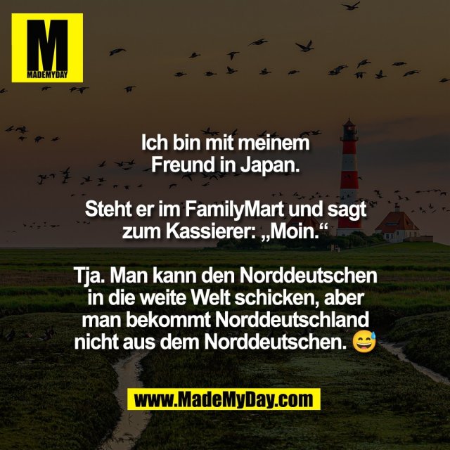 Ich bin mit meinem<br />
Freund in Japan.<br />
<br />
Steht er im FamilyMart und sagt<br />
zum Kassierer: „Moin.“<br />
<br />
Tja. Man kann den Norddeutschen<br />
in die weite Welt schicken, aber<br />
man bekommt Norddeutschland<br />
nicht aus dem Norddeutschen. 😅
