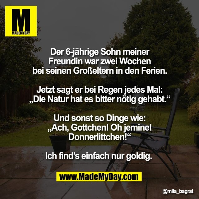 Der 6-jährige Sohn meiner<br />
Freundin war zwei Wochen<br />
bei seinen Großeltern in den Ferien.<br />
<br />
Jetzt sagt er bei Regen jedes Mal:<br />
„Die Natur hat es bitter nötig gehabt.“<br />
<br />
Und sonst so Dinge wie:<br />
„Ach, Gottchen! Oh jemine!<br />
Donnerlittchen!“<br />
<br />
Ich find’s einfach nur goldig.