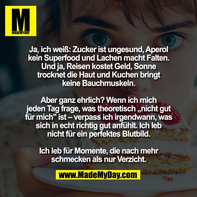 Ja, ich weiß: Zucker ist ungesund, Aperol<br />
kein Superfood und Lachen macht Falten.<br />
Und ja, Reisen kostet Geld, Sonne<br />
trocknet die Haut und Kuchen bringt<br />
keine Bauchmuskeln.<br />
<br />
Aber ganz ehrlich? Wenn ich mich<br />
jeden Tag frage, was theoretisch „nicht gut<br />
für mich" ist – verpass ich irgendwann, was<br />
sich in echt richtig gut anfühlt. Ich leb<br />
nicht für ein perfektes Blutbild.<br />
<br />
Ich leb für Momente, die nach mehr<br />
schmecken als nur Verzicht.