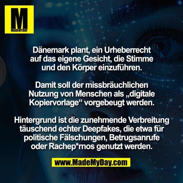 Dänemark plant, ein Urheberrecht<br />
auf das eigene Gesicht, die Stimme<br />
und den Körper einzuführen.<br />
<br />
Damit soll der missbräuchlichen<br />
Nutzung von Menschen als „digitale<br />
Kopiervorlage“ vorgebeugt werden.<br />
<br />
Hintergrund ist die zunehmende Verbreitung<br />
täuschend echter Deepfakes, die etwa für<br />
politische Fälschungen, Betrugsanrufe<br />
oder Rachep*rnos genutzt werden.