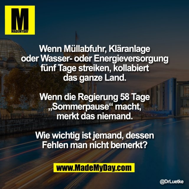 Wenn Müllabfuhr, Kläranlage<br />
oder Wasser- oder Energieversorgung<br />
fünf Tage streiken, kollabiert<br />
das ganze Land.<br />
<br />
Wenn die Regierung 58 Tage<br />
„Sommerpause“ macht,<br />
merkt das niemand.<br />
<br />
Wie wichtig ist jemand, dessen<br />
Fehlen man nicht bemerkt?