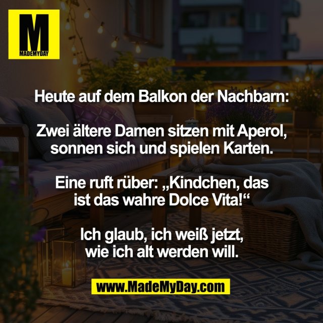 Heute auf dem Balkon der Nachbarn:<br />
<br />
Zwei ältere Damen sitzen mit Aperol,<br />
sonnen sich und spielen Karten.<br />
<br />
Eine ruft rüber: „Kindchen, das<br />
ist das wahre Dolce Vita!“<br />
<br />
Ich glaub, ich weiß jetzt,<br />
wie ich alt werden will.