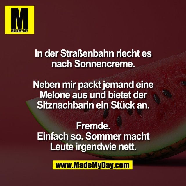 In der Straßenbahn riecht es<br />
nach Sonnencreme.<br />
<br />
Neben mir packt jemand eine<br />
Melone aus und bietet der<br />
Sitznachbarin ein Stück an.<br />
<br />
Fremde.<br />
Einfach so. Sommer macht<br />
Leute irgendwie nett.