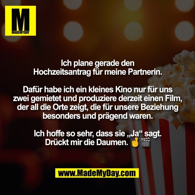 Ich plane gerade den<br />
Hochzeitsantrag für meine Partnerin.<br />
<br />
Dafür habe ich ein kleines Kino nur für uns<br />
zwei gemietet und produziere derzeit einen Film,<br />
der all die Orte zeigt, die für unsere Beziehung<br />
besonders und prägend waren.<br />
<br />
Ich hoffe so sehr, dass sie „Ja“ sagt.<br />
Drückt mir die Daumen. 🤞🎬