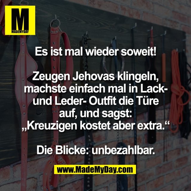 Es ist mal wieder soweit!<br />
<br />
Zeugen Jehovas klingeln,<br />
machste einfach mal in Lack-<br />
und Leder- Outfit die Türe<br />
auf, und sagst:<br />
„Kreuzigen kostet aber extra.“<br />
<br />
Die Blicke: unbezahlbar.