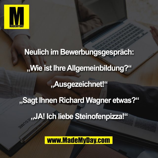 Neulich im Bewerbungsgespräch:<br />
<br />
„Wie ist Ihre Allgemeinbildung?“<br />
<br />
„Ausgezeichnet!“<br />
<br />
„Sagt Ihnen Richard Wagner etwas?“<br />
<br />
„JA! Ich liebe Steinofenpizza!“