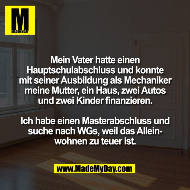 Mein Vater hatte einen<br />
Hauptschulabschluss und konnte<br />
mit seiner Ausbildung als Mechaniker<br />
meine Mutter, ein Haus, zwei Autos<br />
und zwei Kinder finanzieren.<br />
<br />
Ich habe einen Masterabschluss und<br />
suche nach WGs, weil das Allein-<br />
wohnen zu teuer ist.