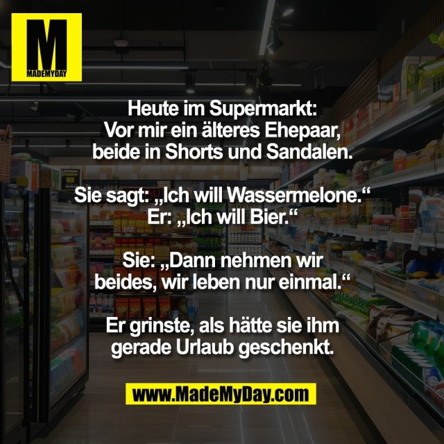 Heute im Supermarkt:<br />
Vor mir ein älteres Ehepaar,<br />
beide in Shorts und Sandalen.<br />
<br />
Sie sagt: „Ich will Wassermelone.“<br />
Er: „Ich will Bier.“<br />
<br />
Sie: „Dann nehmen wir<br />
beides, wir leben nur einmal.“<br />
<br />
Er grinste, als hätte sie ihm<br />
gerade Urlaub geschenkt.