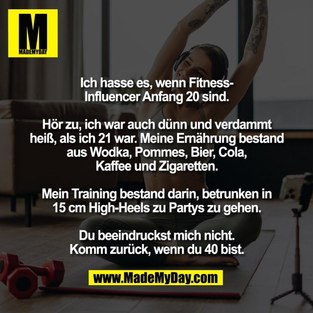 Ich hasse es, wenn Fitness-<br />
Influencer Anfang 20 sind.<br />
<br />
Hör zu, ich war auch dünn und verdammt<br />
heiß, als ich 21 war. Meine Ernährung bestand<br />
aus Wodka, Pommes, Bier, Cola,<br />
Kaffee und Zigaretten.<br />
<br />
Mein Training bestand darin, betrunken in<br />
15 cm High-Heels zu Partys zu gehen.<br />
<br />
Du beeindruckst mich nicht.<br />
Komm zurück, wenn du 40 bist.