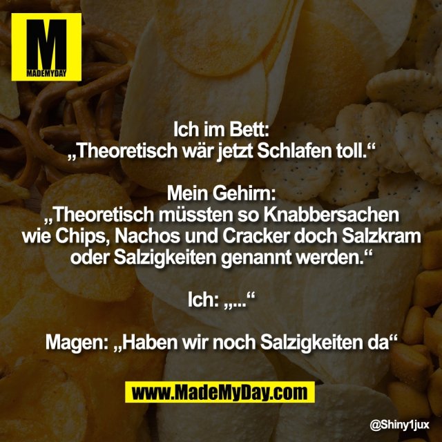 Ich im Bett:<br />
„Theoretisch wär jetzt Schlafen toll.“<br />
<br />
Mein Gehirn:<br />
„Theoretisch müssten so Knabbersachen<br />
wie Chips, Nachos und Cracker doch Salzkram<br />
oder Salzigkeiten genannt werden.“<br />
<br />
Ich: „...“<br />
<br />
Magen: „Haben wir noch Salzigkeiten da“