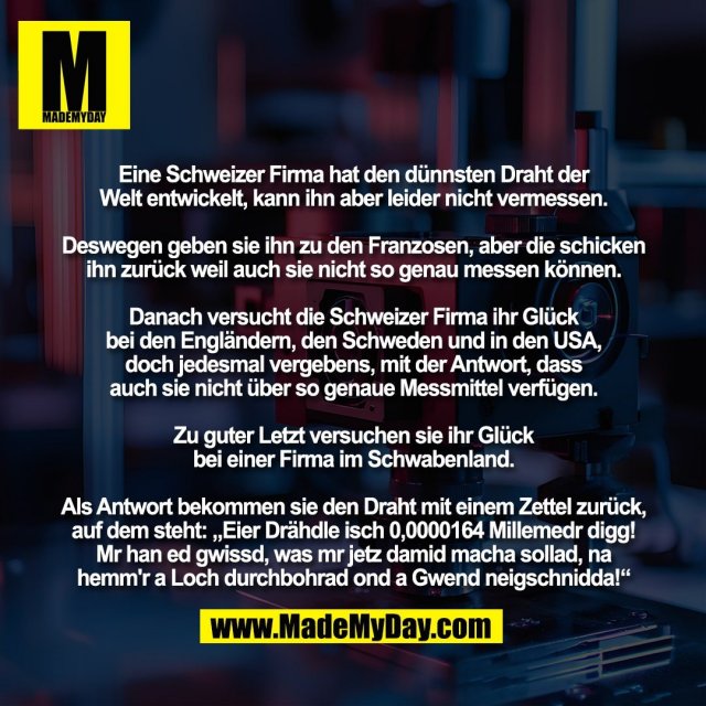 Eine Schweizer Firma hat den dünnsten Draht der<br />
Welt entwickelt, kann ihn aber leider nicht vermessen.<br />
<br />
Deswegen geben sie ihn zu den Franzosen, aber die schicken<br />
ihn zurück weil auch sie nicht so genau messen können.<br />
<br />
Danach versucht die Schweizer Firma ihr Glück<br />
bei den Engländern, den Schweden und in den USA,<br />
doch jedesmal vergebens, mit der Antwort, dass<br />
auch sie nicht über so genaue Messmittel verfügen.<br />
<br />
Zu guter Letzt versuchen sie ihr Glück<br />
bei einer Firma im Schwabenland.<br />
<br />
Als Antwort bekommen sie den Draht mit einem Zettel zurück,<br />
auf dem steht: „Eier Drähdle isch 0,0000164 Millemedr digg!<br />
Mr han ed gwissd, was mr jetz damid macha sollad, na<br />
hemm'r a Loch durchbohrad ond a Gwend neigschnidda!“