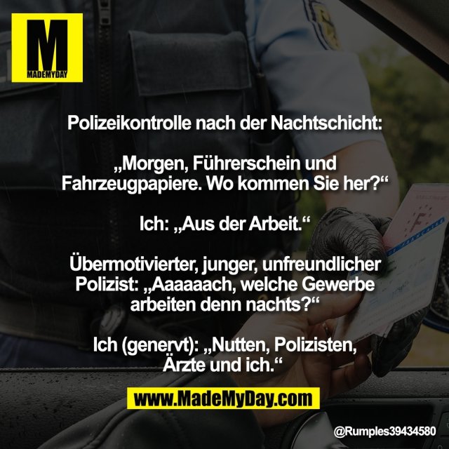 Polizeikontrolle nach der Nachtschicht:<br />
<br />
„Morgen, Führerschein und<br />
Fahrzeugpapiere. Wo kommen Sie her?“<br />
<br />
Ich: „Aus der Arbeit.“<br />
<br />
Übermotivierter, junger, unfreundlicher<br />
Polizist: „Aaaaaach, welche Gewerbe<br />
arbeiten denn nachts?“<br />
<br />
Ich (genervt): „Nutten, Polizisten,<br />
Ärzte und ich.“
