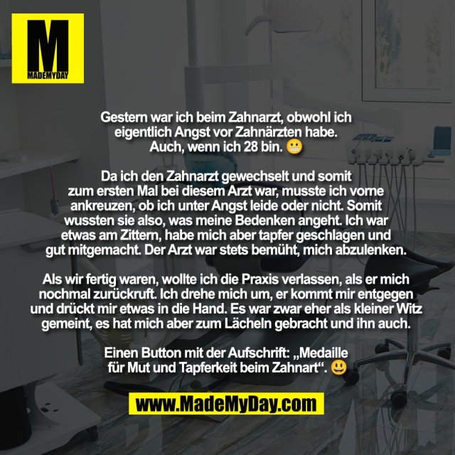 Gestern war ich beim Zahnarzt, obwohl ich <br />
eigentlich Angst vor Zahnärzten habe. <br />
Auch, wenn ich 28 bin. 😬 <br />
<br />
Da ich den Zahnarzt gewechselt und somit <br />
zum ersten Mal bei diesem Arzt war, musste ich vorne <br />
ankreuzen, ob ich unter Angst leide oder nicht. Somit <br />
wussten sie also, was meine Bedenken angeht. Ich war <br />
etwas am Zittern, habe mich aber tapfer geschlagen und <br />
gut mitgemacht. Der Arzt war stets bemüht, mich abzulenken. <br />
<br />
Als wir fertig waren, wollte ich die Praxis verlassen, als er mich <br />
nochmal zurückruft. Ich drehe mich um, er kommt mir entgegen <br />
und drückt mir etwas in die Hand. Es war zwar eher als kleiner Witz <br />
gemeint, es hat mich aber zum Lächeln gebracht und ihn auch. <br />
<br />
Einen Button mit der Aufschrift: „Medaille <br />
für Mut und Tapferkeit beim Zahnart“. 😃