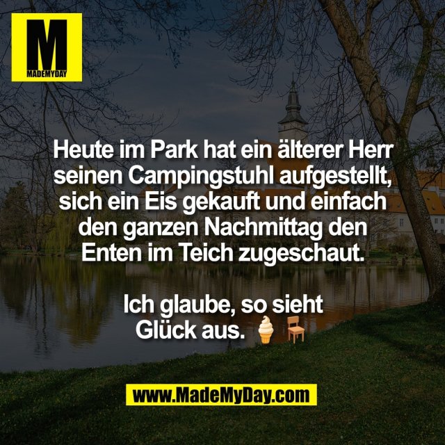 Heute im Park hat ein älterer Herr<br />
seinen Campingstuhl aufgestellt,<br />
sich ein Eis gekauft und einfach<br />
den ganzen Nachmittag den<br />
Enten im Teich zugeschaut.<br />
<br />
Ich glaube, so sieht<br />
Glück aus. 🍦🪑