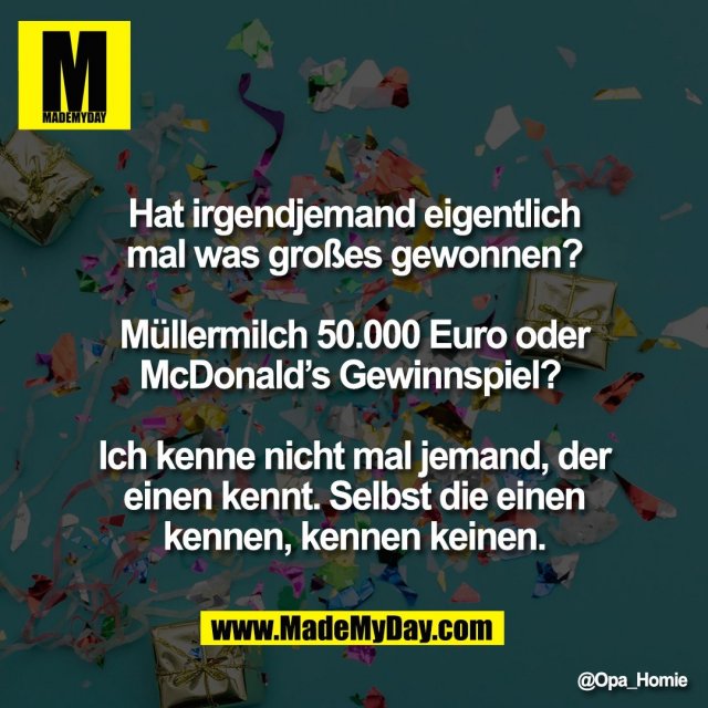 Hat irgendjemand eigentlich<br />
mal was großes gewonnen?<br />
<br />
Müllermilch 50.000 Euro oder<br />
McDonald’s Gewinnspiel? <br />
<br />
Ich kenne nicht mal jemand, der<br />
einen kennt. Selbst die einen<br />
kennen, kennen keinen.