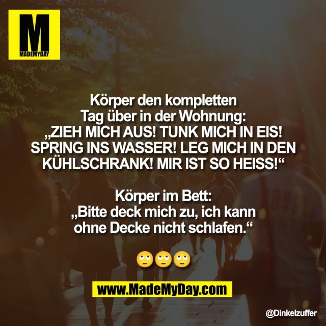Körper den kompletten<br />
Tag über in der Wohnung:<br />
„ZIEH MICH AUS! TUNK MICH IN EIS!<br />
SPRING INS WASSER! LEG MICH IN DEN<br />
KÜHLSCHRANK! MIR IST SO HEISS!“<br />
<br />
Körper im Bett:<br />
„Bitte deck mich zu, ich kann<br />
ohne Decke nicht schlafen.“<br />
<br />
🙄🙄🙄
