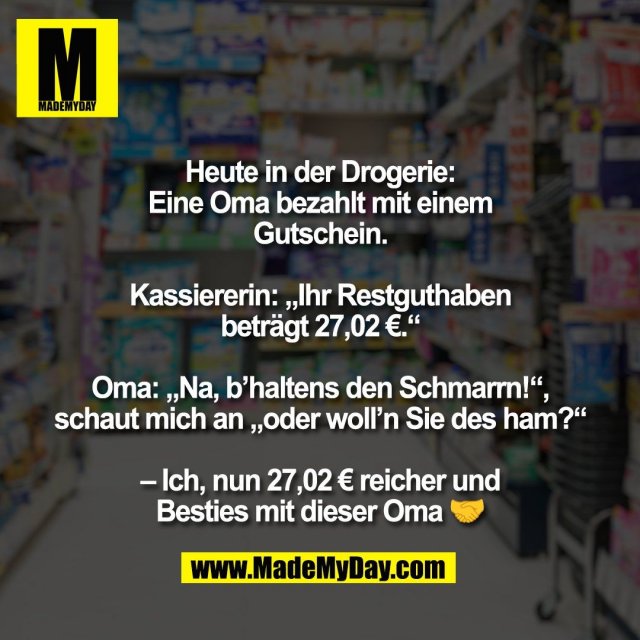 Heute in der Drogerie:<br />
Eine Oma bezahlt mit einem<br />
Gutschein.<br />
<br />
Kassiererin: „Ihr Restguthaben<br />
beträgt 27,02 €.“<br />
<br />
Oma: „Na, b’haltens den Schmarrn!“,<br />
schaut mich an „oder woll’n Sie des ham?“<br />
<br />
– Ich, nun 27,02 € reicher und<br />
Besties mit dieser Oma 🤝