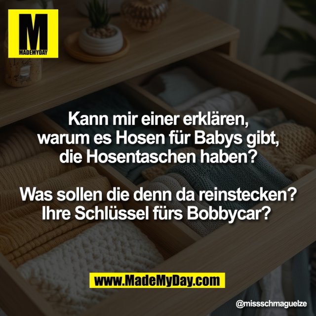 Kann mir einer erklären,<br />
warum es Hosen für Babys gibt,<br />
die Hosentaschen haben?<br />
<br />
Was sollen die denn da reinstecken?<br />
Ihre Schlüssel fürs Bobbycar?