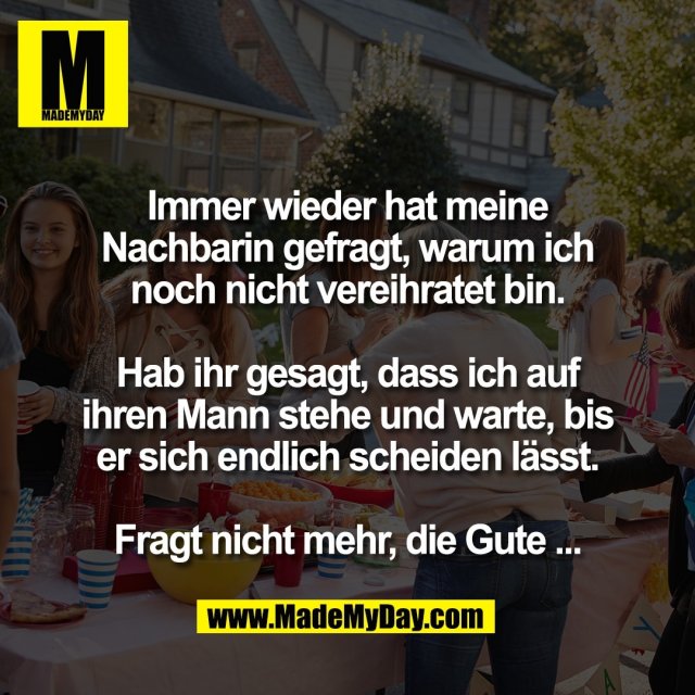 Immer wieder hat meine<br />
Nachbarin gefragt, warum ich<br />
noch nicht vereihratet bin.<br />
<br />
Hab ihr gesagt, dass ich auf<br />
ihren Mann stehe und warte, bis<br />
er sich endlich scheiden lässt.<br />
<br />
Fragt nicht mehr, die Gute ...